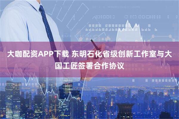 大咖配资APP下载 东明石化省级创新工作室与大国工匠签署合作协议