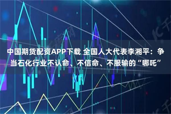 中国期货配资APP下载 全国人大代表李湘平：争当石化行业不认命、不信命、不服输的“哪吒”