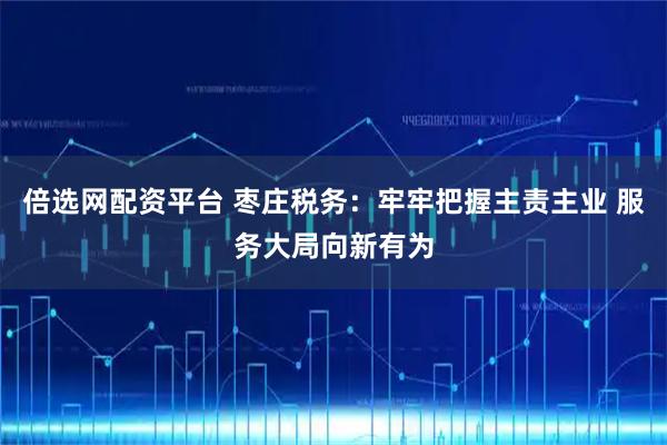 倍选网配资平台 枣庄税务:牢牢把握主责主业 服务大局向新有为