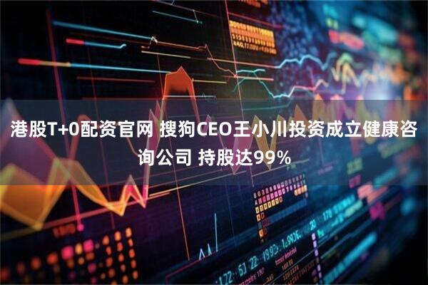 港股T+0配资官网 搜狗CEO王小川投资成立健康咨询公司 持股达99%