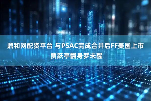 鼎和网配资平台 与PSAC完成合并后FF美国上市 贾跃亭翻身梦未醒