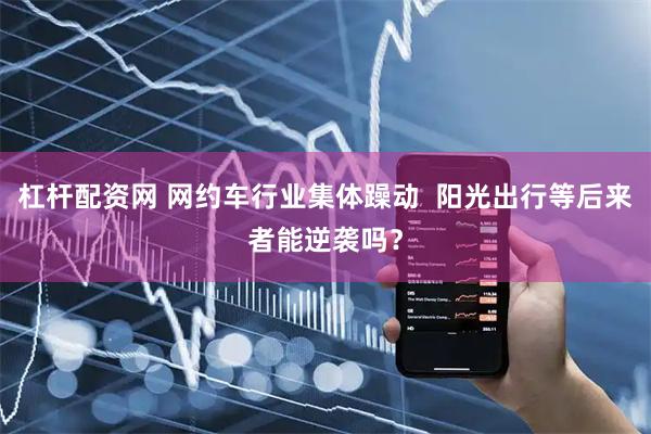 杠杆配资网 网约车行业集体躁动 阳光出行等后来者能逆袭吗?