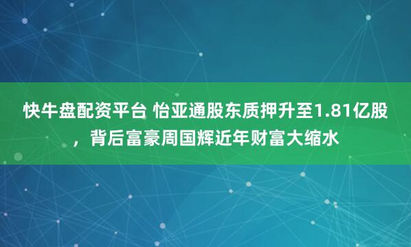 快牛盘配资平台 怡亚通股东质押升至1.81亿股,背后富豪周国辉近年财富大缩水