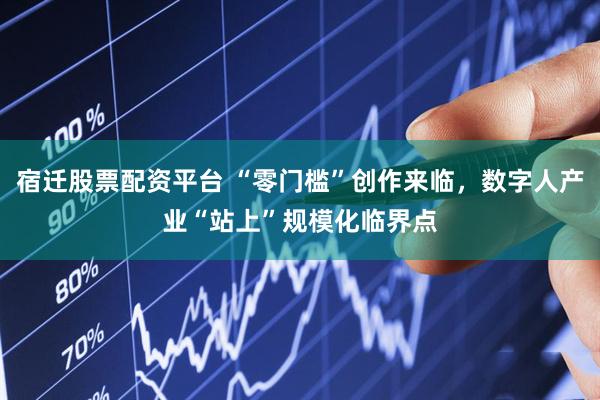 宿迁股票配资平台 “零门槛”创作来临，数字人产业“站上”规模化临界点