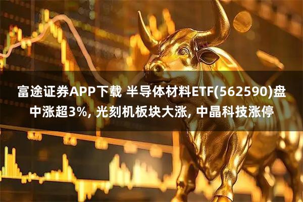 富途证券APP下载 半导体材料ETF(562590)盘中涨超3%, 光刻机板块大涨, 中晶科技涨停