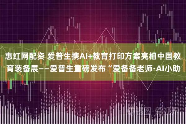 惠红网配资 爱普生携AI+教育打印方案亮相中国教育装备展——爱普生重磅发布“爱备备老师·AI小助