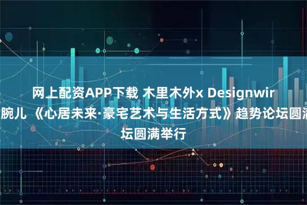 网上配资APP下载 木里木外x Designwire设计腕儿 《心居未来·豪宅艺术与生活方式》趋势论坛圆满举行