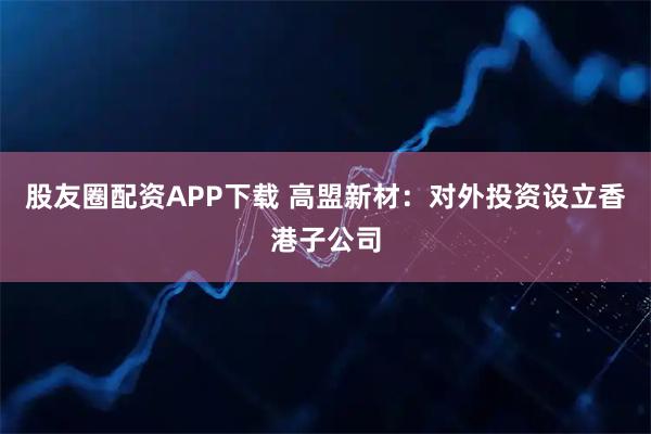 股友圈配资APP下载 高盟新材：对外投资设立香港子公司