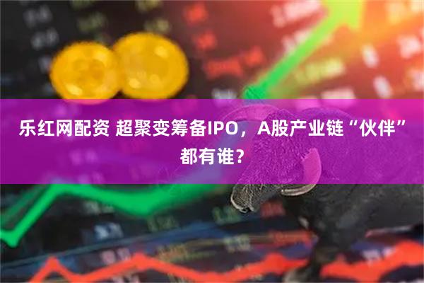 乐红网配资 超聚变筹备IPO，A股产业链“伙伴”都有谁？