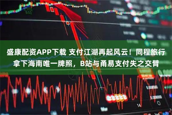 盛康配资APP下载 支付江湖再起风云!同程旅行拿下海南唯一牌照,B站与甬易支付失之交臂
