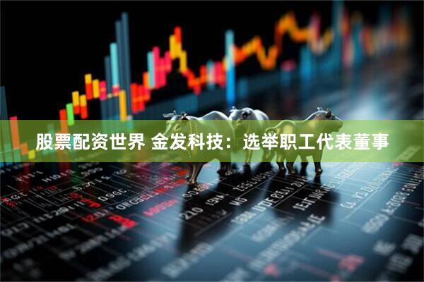 股票配资世界 金发科技：选举职工代表董事