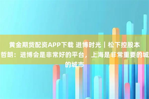 黄金期货配资APP下载 进博时光｜松下控股本间哲朗：进博会是非常好的平台，上海是非常重要的城市