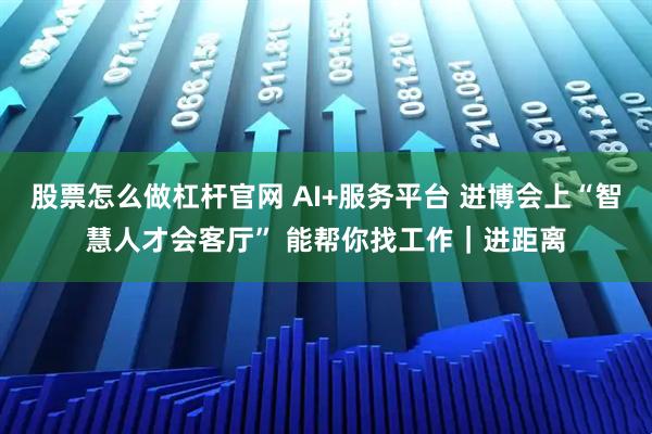 股票怎么做杠杆官网 AI+服务平台 进博会上“智慧人才会客厅” 能帮你找工作|进距离