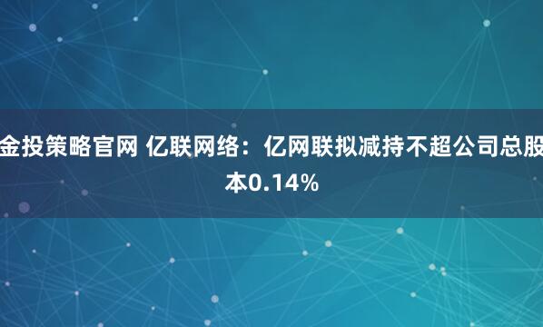 金投策略官网 亿联网络：亿网联拟减持不超公司总股本0.14%