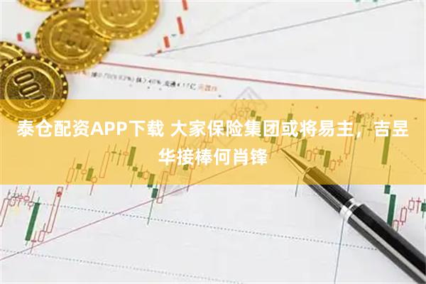 泰仓配资APP下载 大家保险集团或将易主,吉昱华接棒何肖锋