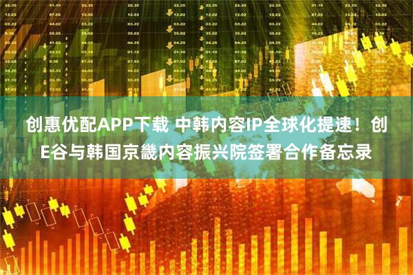 创惠优配APP下载 中韩内容IP全球化提速！创E谷与韩国京畿内容振兴院签署合作备忘录