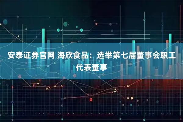 安泰证券官网 海欣食品：选举第七届董事会职工代表董事