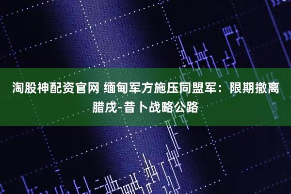 淘股神配资官网 缅甸军方施压同盟军：限期撤离腊戌-昔卜战略公路