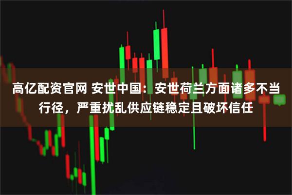 高亿配资官网 安世中国：安世荷兰方面诸多不当行径，严重扰乱供应链稳定且破坏信任
