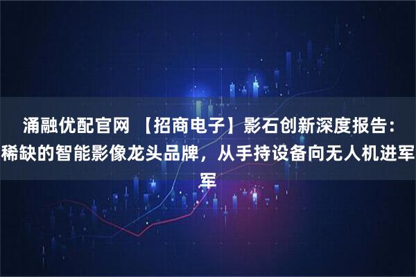 涌融优配官网 【招商电子】影石创新深度报告：稀缺的智能影像龙头品牌，从手持设备向无人机进军