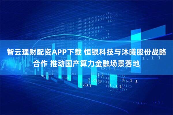 智云理财配资APP下载 恒银科技与沐曦股份战略合作 推动国产算力金融场景落地