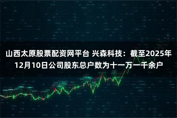 山西太原股票配资网平台 兴森科技：截至2025年12月10日公司股东总户数为十一万一千余户