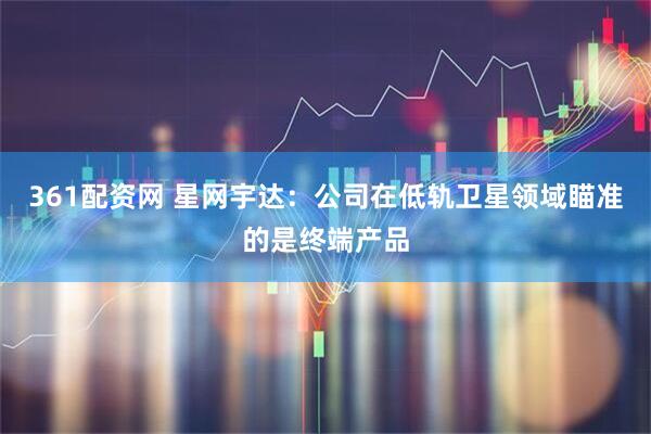 361配资网 星网宇达:公司在低轨卫星领域瞄准的是终端产品