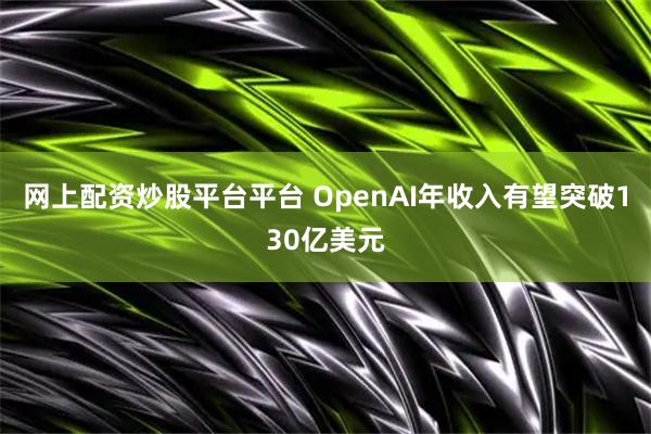 网上配资炒股平台平台 OpenAI年收入有望突破130亿美元