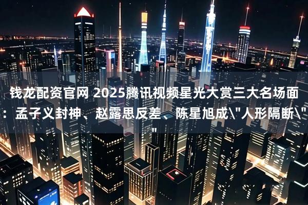 钱龙配资官网 2025腾讯视频星光大赏三大名场面：孟子义封神、赵露思反差、陈星旭成