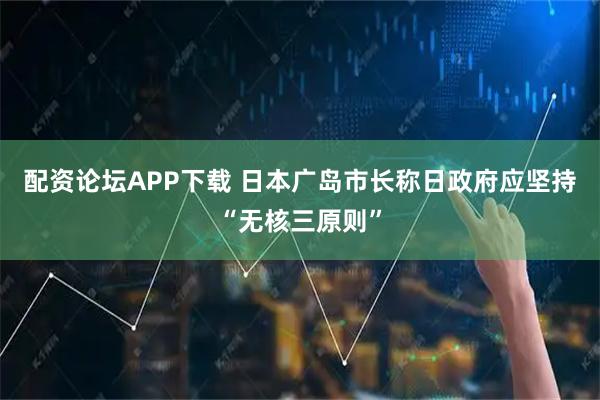 配资论坛APP下载 日本广岛市长称日政府应坚持“无核三原则”