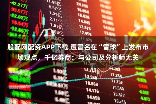 股配网配资APP下载 遭冒名在“雪球”上发布市场观点，千亿券商：与公司及分析师无关