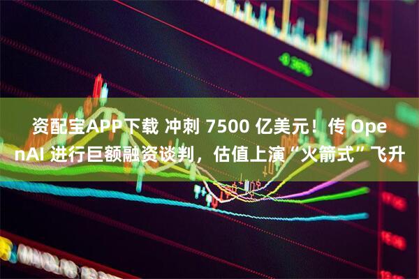 资配宝APP下载 冲刺 7500 亿美元！传 OpenAI 进行巨额融资谈判，估值上演“火箭式”飞升