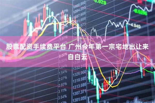 股票配资手续费平台 广州今年第一宗宅地出让来自白云