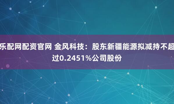 乐配网配资官网 金风科技:股东新疆能源拟减持不超过0.2451%公司股份