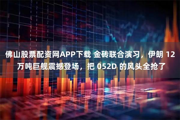 佛山股票配资网APP下载 金砖联合演习，伊朗 12 万吨巨舰震撼登场，把 052D 的风头全抢了