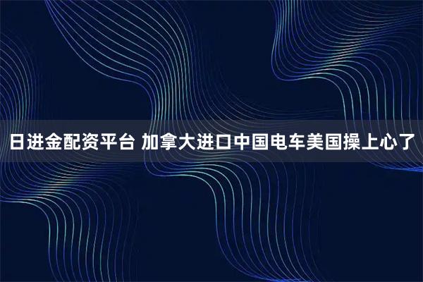日进金配资平台 加拿大进口中国电车美国操上心了