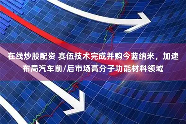 在线炒股配资 赛伍技术完成并购今蓝纳米，加速布局汽车前/后市场高分子功能材料领域