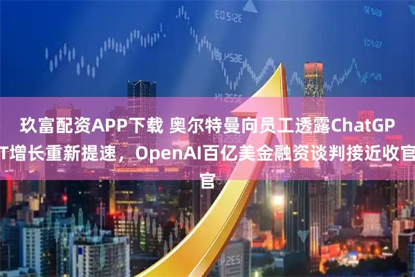 玖富配资APP下载 奥尔特曼向员工透露ChatGPT增长重新提速，OpenAI百亿美金融资谈判接近收官