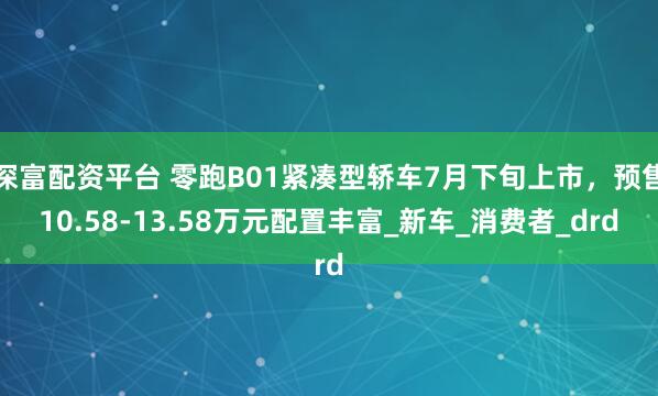 深富配资平台 零跑B01紧凑型轿车7月下旬上市，预售10.58-13.58万元配置丰富_新车_消费者_drd