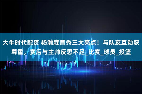 大牛时代配资 杨瀚森首秀三大亮点！与队友互动获尊重，赛后与主帅反思不足_比赛_球员_投篮