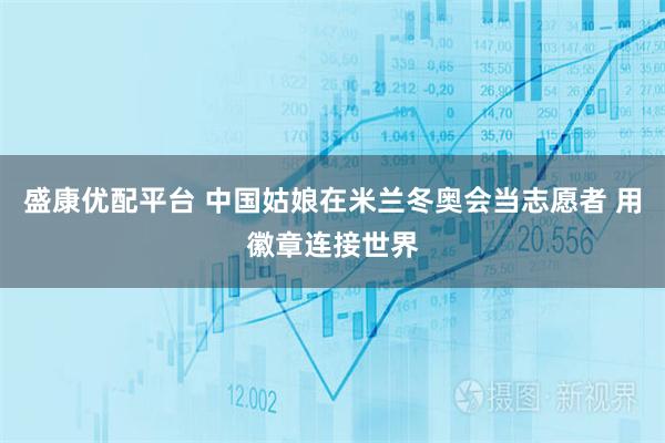 盛康优配平台 中国姑娘在米兰冬奥会当志愿者 用徽章连接世界