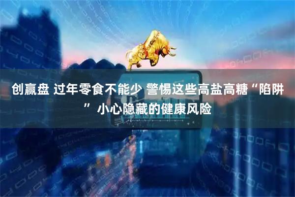 创赢盘 过年零食不能少 警惕这些高盐高糖“陷阱” 小心隐藏的健康风险