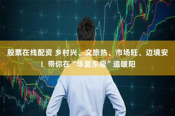 股票在线配资 乡村兴、文旅热、市场旺、边境安！带你在“华夏东极”追暖阳
