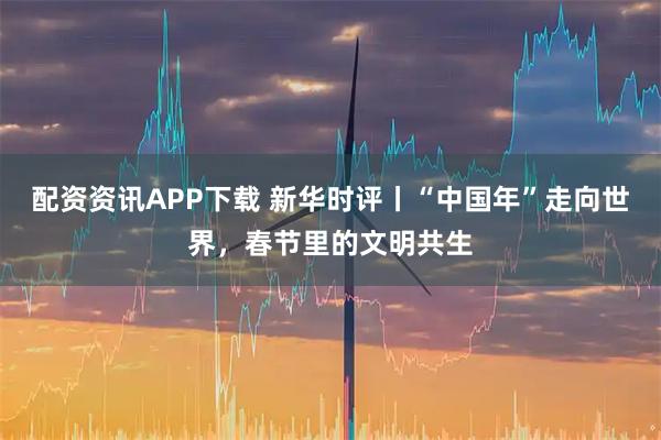 配资资讯APP下载 新华时评丨“中国年”走向世界，春节里的文明共生