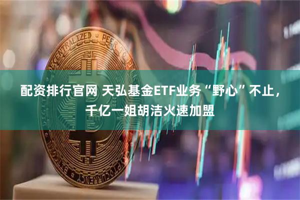配资排行官网 天弘基金ETF业务“野心”不止，千亿一姐胡洁火速加盟