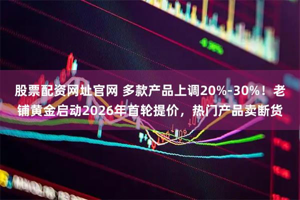 股票配资网址官网 多款产品上调20%-30%！老铺黄金启动2026年首轮提价，热门产品卖断货