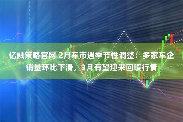 亿融策略官网 2月车市遇季节性调整：多家车企销量环比下滑，3月有望迎来回暖行情