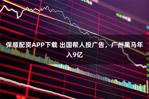 保顺配资APP下载 出国帮人投广告，广州黑马年入9亿